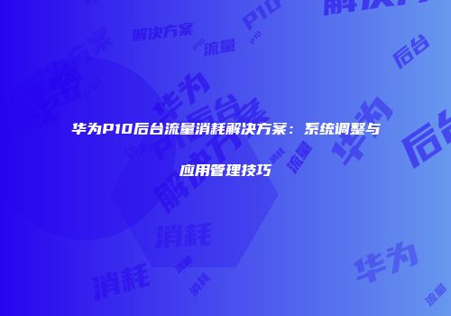 华为P10后台流量消耗解决方案:系统调整与应用管理技巧