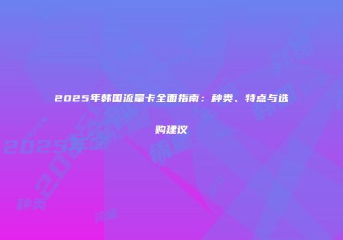 2025年韩国流量卡全面指南：种类、特点与选购建议