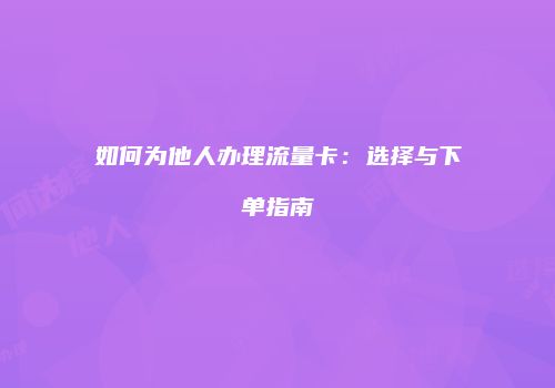 如何为他人办理流量卡：选择与下单指南