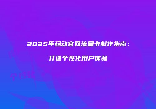 2025年移动官网流量卡制作指南:打造个性化用户体验