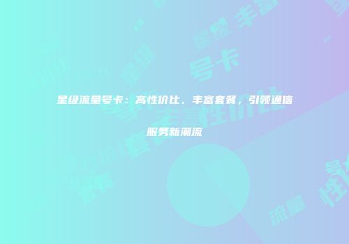 星级流量号卡:高性价比、丰富套餐,引领通信服务新潮流
