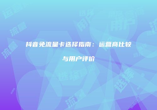 抖音免流量卡选择指南：运营商比较与用户评价