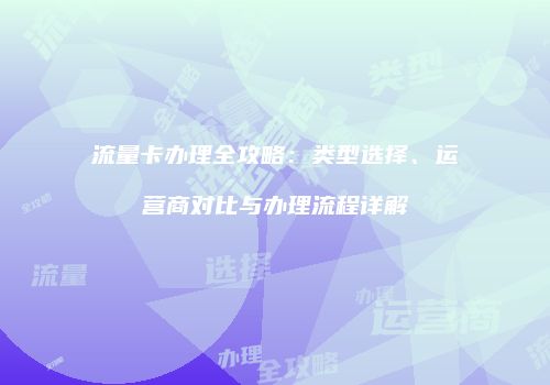 流量卡办理全攻略：类型选择、运营商对比与办理流程详解