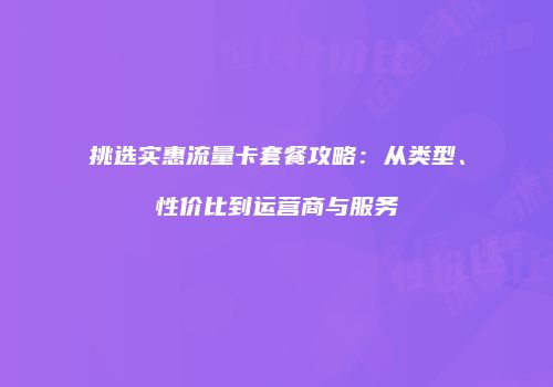 挑选实惠流量卡套餐攻略：从类型、性价比到运营商与服务