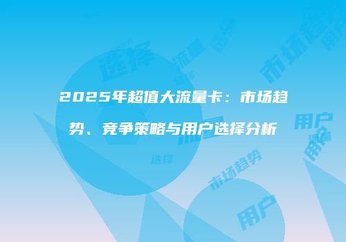 2025年超值大流量卡：市场趋势、竞争策略与用户选择分析