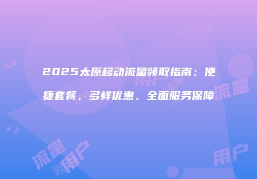 2025太原移动流量领取指南：便捷套餐，多样优惠，全面服务保障