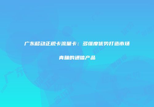 广东移动正规卡流量卡：多维度优势打造市场青睐的通信产品
