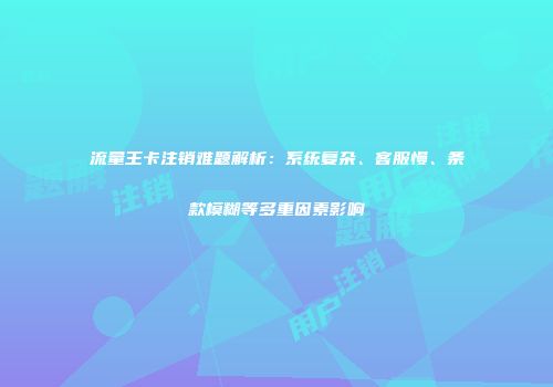 流量王卡注销难题解析:系统复杂、客服慢、条款模糊等多重因素影响