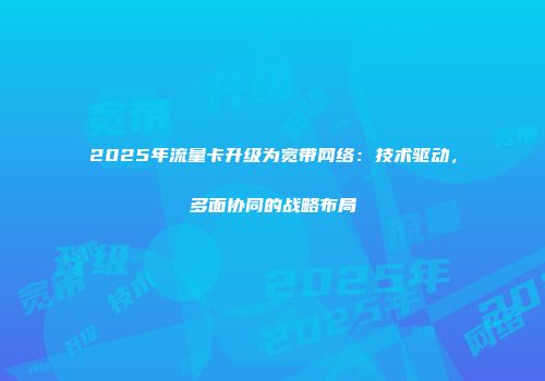 2025年流量卡升级为宽带网络:技术驱动,多面协同的战略布局