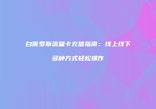 白俄罗斯流量卡充值指南:线上线下多种方式轻松操作