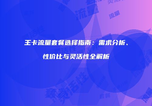 王卡流量套餐选择指南：需求分析、性价比与灵活性全解析