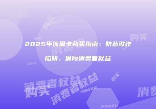 2025年流量卡购买指南：防范欺诈陷阱，保障消费者权益