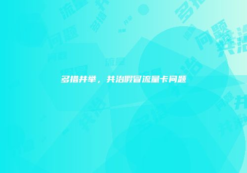 多措并举,共治假冒流量卡问题
