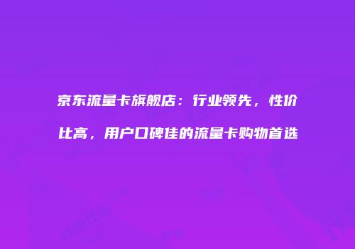 京东流量卡旗舰店：行业领先，性价比高，用户口碑佳的流量卡购物首选