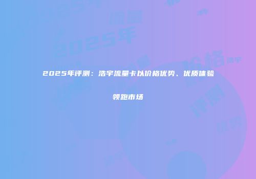2025年评测:浩宇流量卡以价格优势、优质体验领跑市场