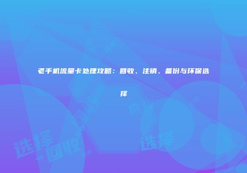 老手机流量卡处理攻略：回收、注销、备份与环保选择
