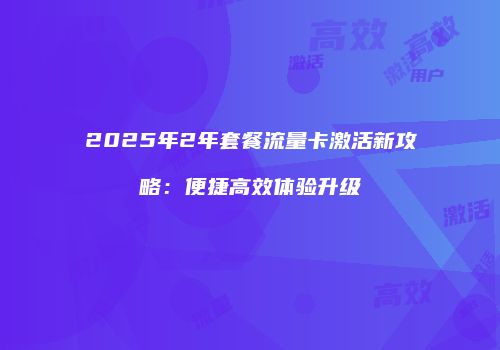 2025年2年套餐流量卡激活新攻略：便捷高效体验升级
