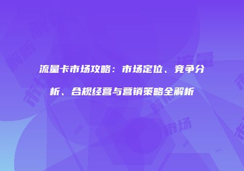 流量卡市场攻略：市场定位、竞争分析、合规经营与营销策略全解析