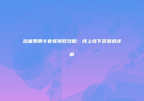 流量费用卡套餐领取攻略:线上线下多渠道详解