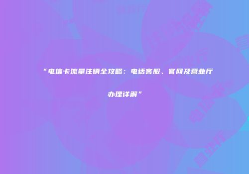 “电信卡流量注销全攻略:电话客服、官网及营业厅办理详解”