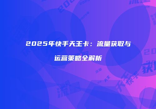 2025年快手天王卡：流量获取与运营策略全解析