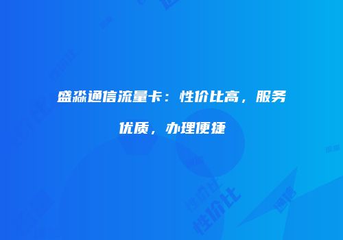 盛淼通信流量卡:性价比高,服务优质,办理便捷