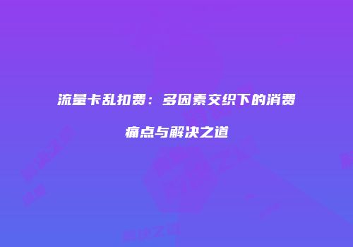 流量卡乱扣费：多因素交织下的消费痛点与解决之道