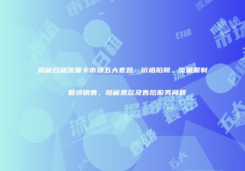 揭秘日租流量卡市场五大套路：价格陷阱、流量限制、捆绑销售、隐藏条款及售后服务问题