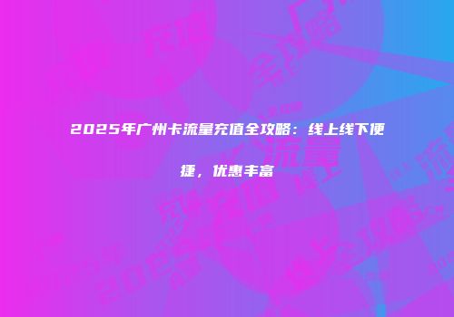 2025年广州卡流量充值全攻略：线上线下便捷，优惠丰富