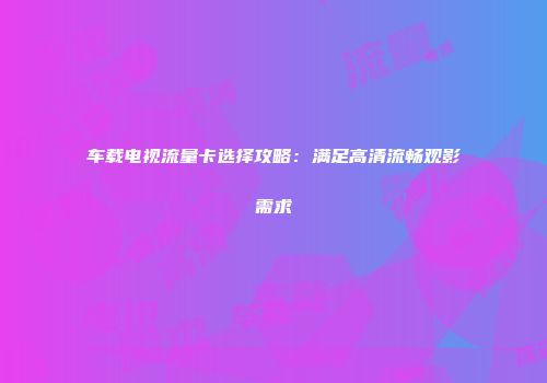车载电视流量卡选择攻略:满足高清流畅观影需求