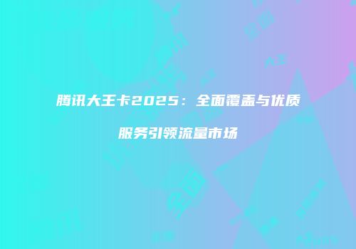 腾讯大王卡2025:全面覆盖与优质服务引领流量市场