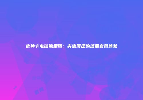 夜神卡电信流量版：实惠便捷的流量套餐体验