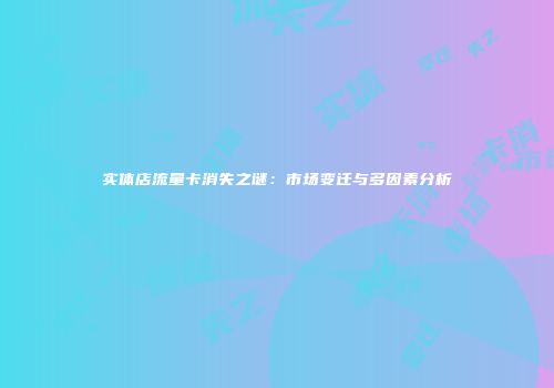实体店流量卡消失之谜：市场变迁与多因素分析