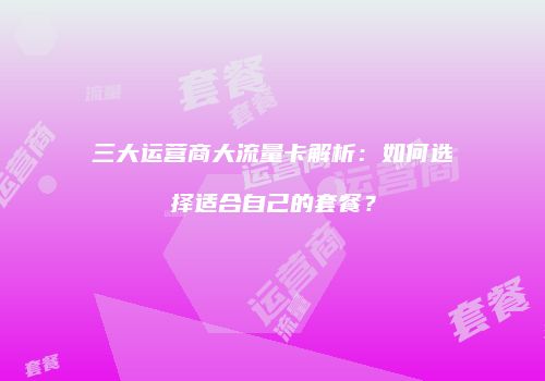 三大运营商大流量卡解析:如何选择适合自己的套餐?