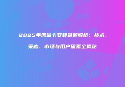 2025年流量卡安装难题解析：技术、策略、市场与用户因素全揭秘