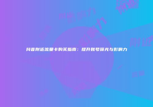 抖音附近流量卡购买指南:提升账号曝光与影响力