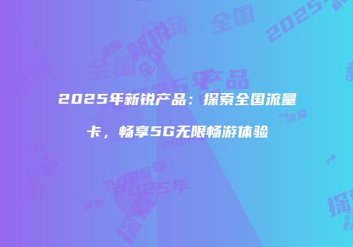 2025年新锐产品：探索全国流量卡，畅享5G无限畅游体验