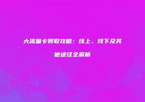 大流量卡领取攻略：线上、线下及其他途径全解析