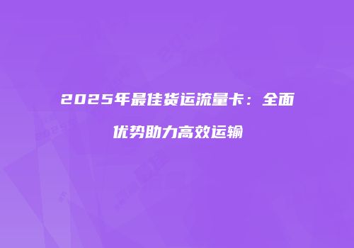 2025年最佳货运流量卡：全面优势助力高效运输