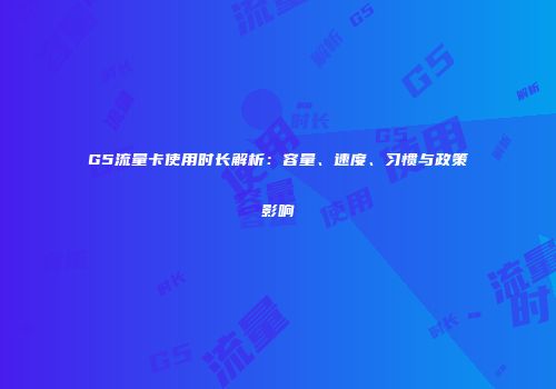 G5流量卡使用时长解析:容量、速度、习惯与政策影响