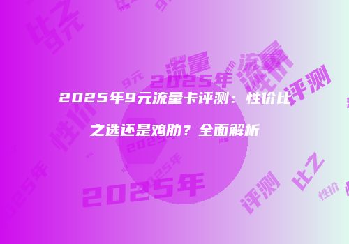 2025年9元流量卡评测：性价比之选还是鸡肋？全面解析