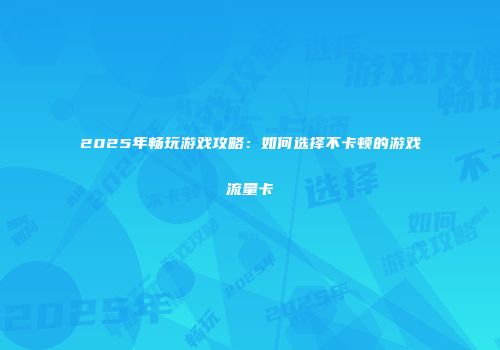 2025年畅玩游戏攻略:如何选择不卡顿的游戏流量卡