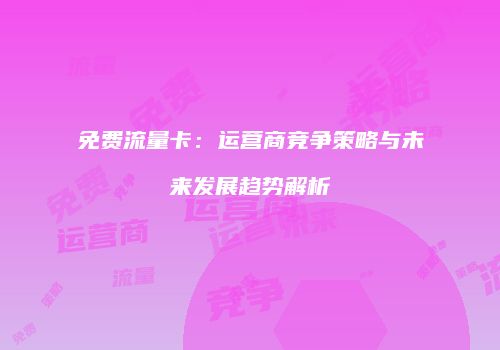 免费流量卡：运营商竞争策略与未来发展趋势解析