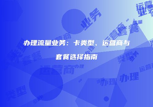 办理流量业务：卡类型、运营商与套餐选择指南