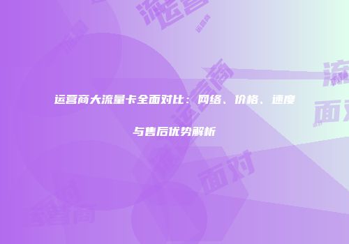 运营商大流量卡全面对比：网络、价格、速度与售后优势解析