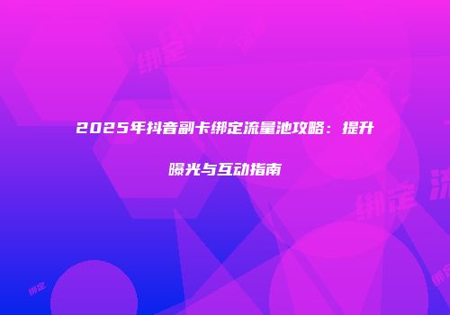 2025年抖音副卡绑定流量池攻略：提升曝光与互动指南