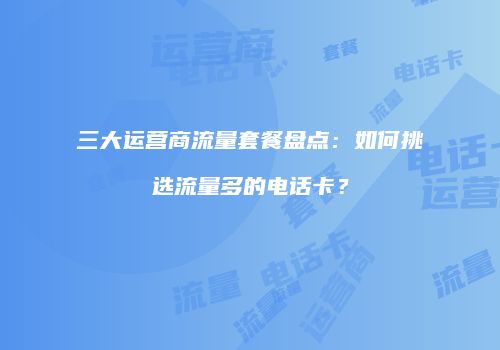 三大运营商流量套餐盘点：如何挑选流量多的电话卡？
