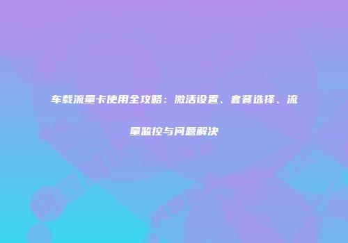 车载流量卡使用全攻略：激活设置、套餐选择、流量监控与问题解决