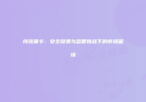 纯流量卡:安全隐患与监管挑战下的市场困境