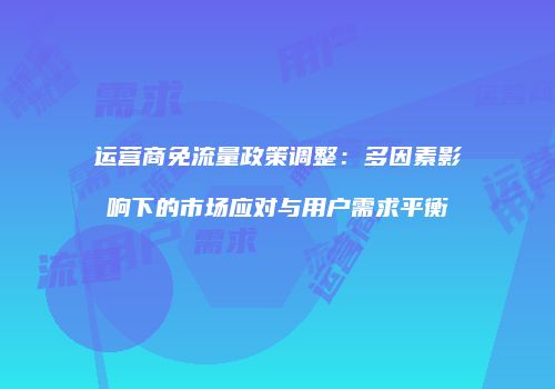 运营商免流量政策调整：多因素影响下的市场应对与用户需求平衡